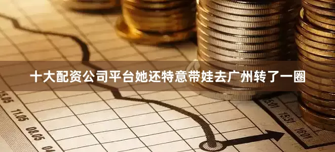 十大配资公司平台她还特意带娃去广州转了一圈