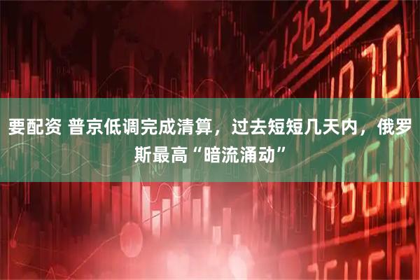 要配资 普京低调完成清算，过去短短几天内，俄罗斯最高“暗流涌动”